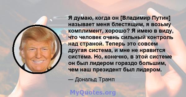 Я думаю, когда он [Владимир Путин] называет меня блестящим, я возьму комплимент, хорошо? Я имею в виду, что человек очень сильный контроль над страной. Теперь это совсем другая система, и мне не нравится система. Но,