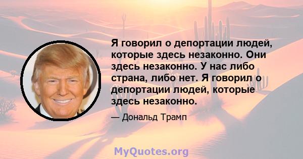 Я говорил о депортации людей, которые здесь незаконно. Они здесь незаконно. У нас либо страна, либо нет. Я говорил о депортации людей, которые здесь незаконно.