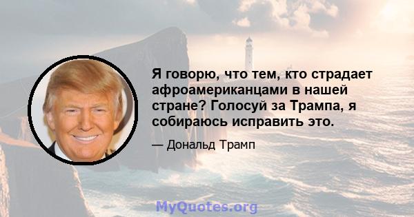 Я говорю, что тем, кто страдает афроамериканцами в нашей стране? Голосуй за Трампа, я собираюсь исправить это.