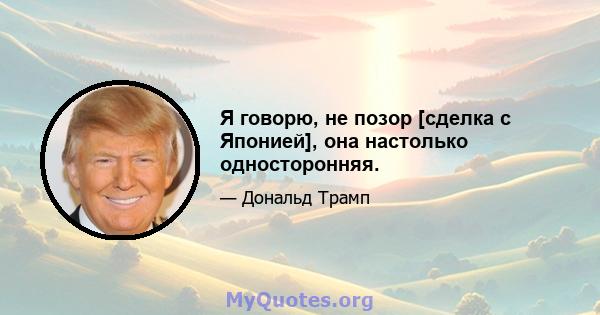 Я говорю, не позор [сделка с Японией], она настолько односторонняя.