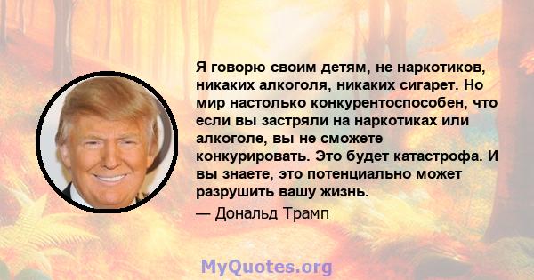 Я говорю своим детям, не наркотиков, никаких алкоголя, никаких сигарет. Но мир настолько конкурентоспособен, что если вы застряли на наркотиках или алкоголе, вы не сможете конкурировать. Это будет катастрофа. И вы