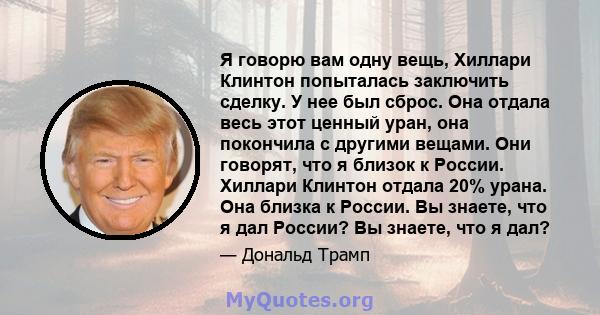 Я говорю вам одну вещь, Хиллари Клинтон попыталась заключить сделку. У нее был сброс. Она отдала весь этот ценный уран, она покончила с другими вещами. Они говорят, что я близок к России. Хиллари Клинтон отдала 20%