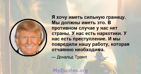 Я хочу иметь сильную границу. Мы должны иметь это. В противном случае у нас нет страны. У нас есть наркотики. У нас есть преступление. И мы повредили нашу работу, которая отчаянно необходима.