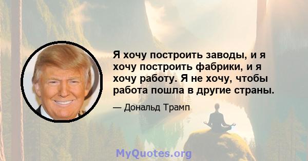 Я хочу построить заводы, и я хочу построить фабрики, и я хочу работу. Я не хочу, чтобы работа пошла в другие страны.