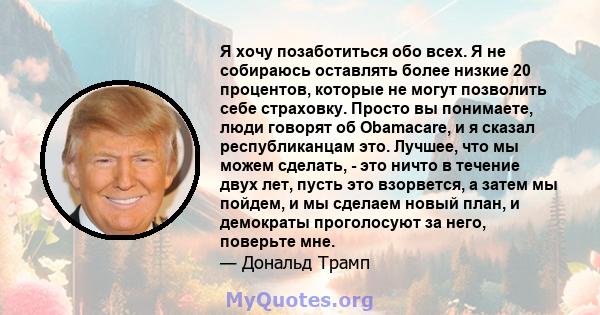 Я хочу позаботиться обо всех. Я не собираюсь оставлять более низкие 20 процентов, которые не могут позволить себе страховку. Просто вы понимаете, люди говорят об Obamacare, и я сказал республиканцам это. Лучшее, что мы