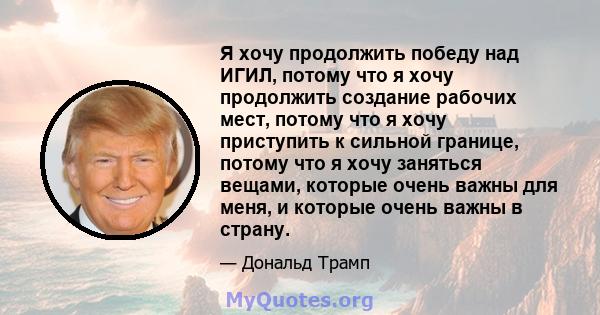 Я хочу продолжить победу над ИГИЛ, потому что я хочу продолжить создание рабочих мест, потому что я хочу приступить к сильной границе, потому что я хочу заняться вещами, которые очень важны для меня, и которые очень