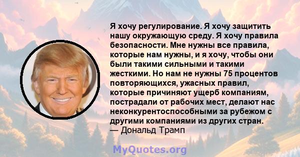 Я хочу регулирование. Я хочу защитить нашу окружающую среду. Я хочу правила безопасности. Мне нужны все правила, которые нам нужны, и я хочу, чтобы они были такими сильными и такими жесткими. Но нам не нужны 75