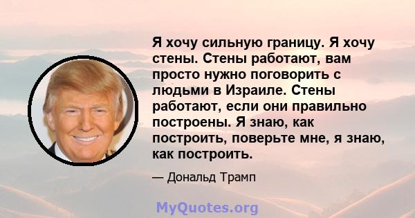 Я хочу сильную границу. Я хочу стены. Стены работают, вам просто нужно поговорить с людьми в Израиле. Стены работают, если они правильно построены. Я знаю, как построить, поверьте мне, я знаю, как построить.