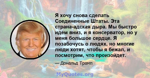 Я хочу снова сделать Соединенные Штаты. Эта страна-адская дыра. Мы быстро идем вниз, и я консерватор, но у меня большое сердце. Я позабочусь о людях, но многие люди хотят, чтобы я бежал, и посмотрим, что произойдет.