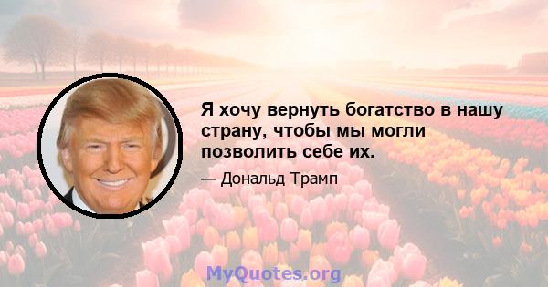 Я хочу вернуть богатство в нашу страну, чтобы мы могли позволить себе их.