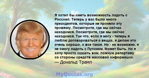 Я хотел бы иметь возможность ладить с Россией. Теперь у вас было много президентов, которые не приняли эту привязку. Посмотрите, где мы сейчас находимся. Посмотрите, где мы сейчас находимся. Так что, если я могу -