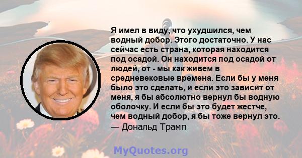 Я имел в виду, что ухудшился, чем водный добор. Этого достаточно. У нас сейчас есть страна, которая находится под осадой. Он находится под осадой от людей, от - мы как живем в средневековые времена. Если бы у меня было