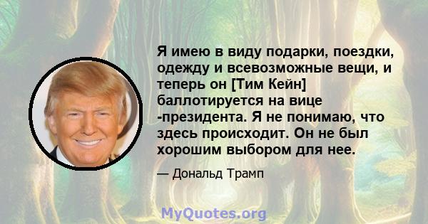 Я имею в виду подарки, поездки, одежду и всевозможные вещи, и теперь он [Тим Кейн] баллотируется на вице -президента. Я не понимаю, что здесь происходит. Он не был хорошим выбором для нее.