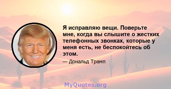 Я исправляю вещи. Поверьте мне, когда вы слышите о жестких телефонных звонках, которые у меня есть, не беспокойтесь об этом.