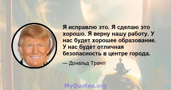 Я исправлю это. Я сделаю это хорошо. Я верну нашу работу. У нас будет хорошее образование. У нас будет отличная безопасность в центре города.