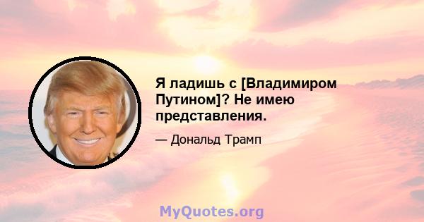 Я ладишь с [Владимиром Путином]? Не имею представления.