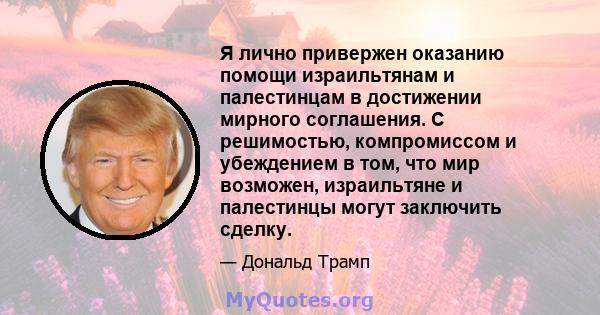 Я лично привержен оказанию помощи израильтянам и палестинцам в достижении мирного соглашения. С решимостью, компромиссом и убеждением в том, что мир возможен, израильтяне и палестинцы могут заключить сделку.