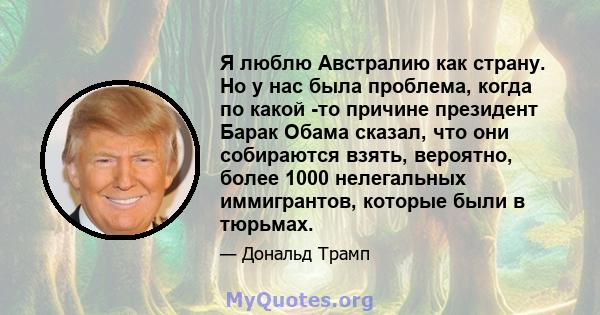 Я люблю Австралию как страну. Но у нас была проблема, когда по какой -то причине президент Барак Обама сказал, что они собираются взять, вероятно, более 1000 нелегальных иммигрантов, которые были в тюрьмах.