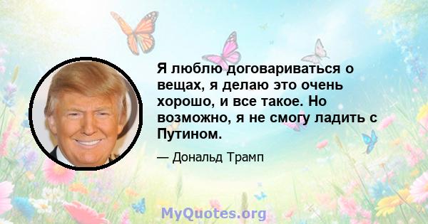 Я люблю договариваться о вещах, я делаю это очень хорошо, и все такое. Но возможно, я не смогу ладить с Путином.