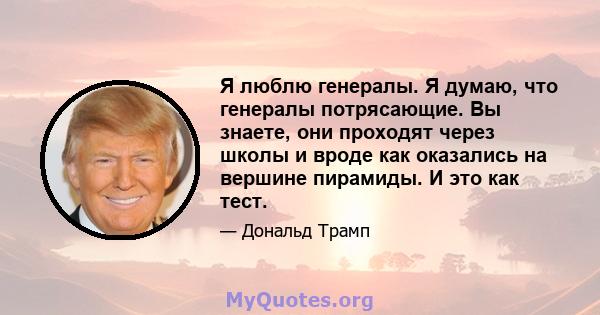 Я люблю генералы. Я думаю, что генералы потрясающие. Вы знаете, они проходят через школы и вроде как оказались на вершине пирамиды. И это как тест.