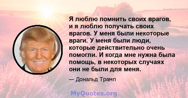 Я люблю помнить своих врагов, и я люблю получать своих врагов. У меня были некоторые враги. У меня были люди, которые действительно очень помогли. И когда мне нужна была помощь, в некоторых случаях они не были для меня.