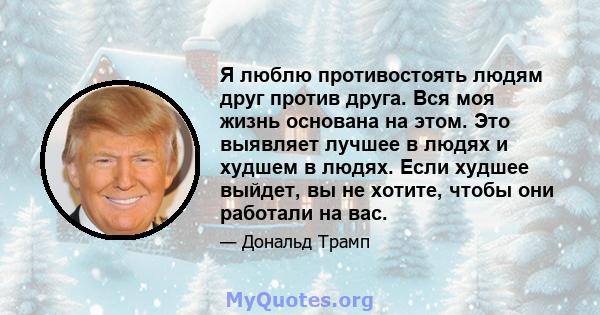 Я люблю противостоять людям друг против друга. Вся моя жизнь основана на этом. Это выявляет лучшее в людях и худшем в людях. Если худшее выйдет, вы не хотите, чтобы они работали на вас.