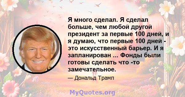 Я много сделал. Я сделал больше, чем любой другой президент за первые 100 дней, и я думаю, что первые 100 дней - это искусственный барьер. И я запланирован ... Фонды были готовы сделать что -то замечательное.