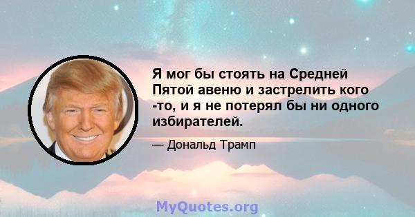 Я мог бы стоять на Средней Пятой авеню и застрелить кого -то, и я не потерял бы ни одного избирателей.