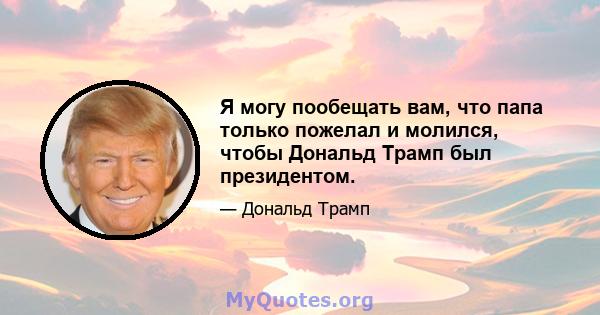 Я могу пообещать вам, что папа только пожелал и молился, чтобы Дональд Трамп был президентом.