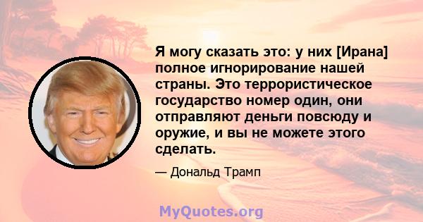 Я могу сказать это: у них [Ирана] полное игнорирование нашей страны. Это террористическое государство номер один, они отправляют деньги повсюду и оружие, и вы не можете этого сделать.