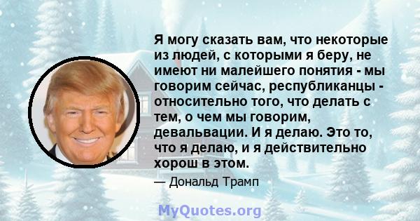 Я могу сказать вам, что некоторые из людей, с которыми я беру, не имеют ни малейшего понятия - мы говорим сейчас, республиканцы - относительно того, что делать с тем, о чем мы говорим, девальвации. И я делаю. Это то,