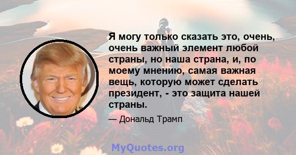 Я могу только сказать это, очень, очень важный элемент любой страны, но наша страна, и, по моему мнению, самая важная вещь, которую может сделать президент, - это защита нашей страны.