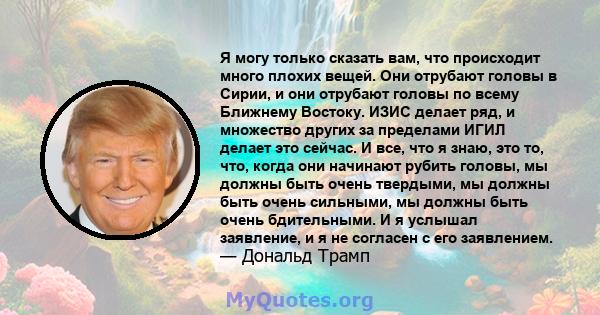 Я могу только сказать вам, что происходит много плохих вещей. Они отрубают головы в Сирии, и они отрубают головы по всему Ближнему Востоку. ИЗИС делает ряд, и множество других за пределами ИГИЛ делает это сейчас. И все, 