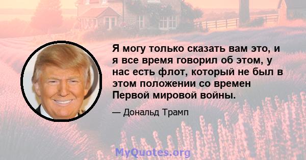 Я могу только сказать вам это, и я все время говорил об этом, у нас есть флот, который не был в этом положении со времен Первой мировой войны.