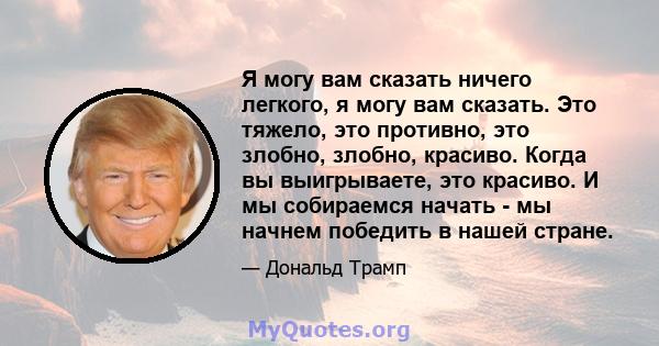 Я могу вам сказать ничего легкого, я могу вам сказать. Это тяжело, это противно, это злобно, злобно, красиво. Когда вы выигрываете, это красиво. И мы собираемся начать - мы начнем победить в нашей стране.