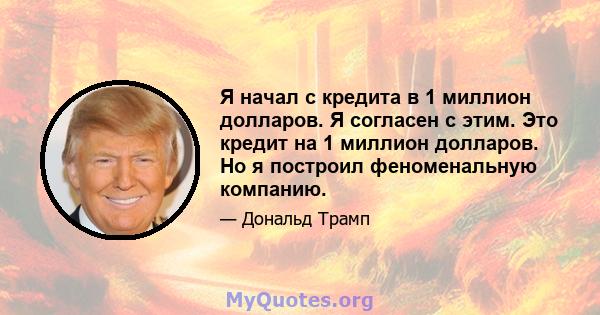 Я начал с кредита в 1 миллион долларов. Я согласен с этим. Это кредит на 1 миллион долларов. Но я построил феноменальную компанию.