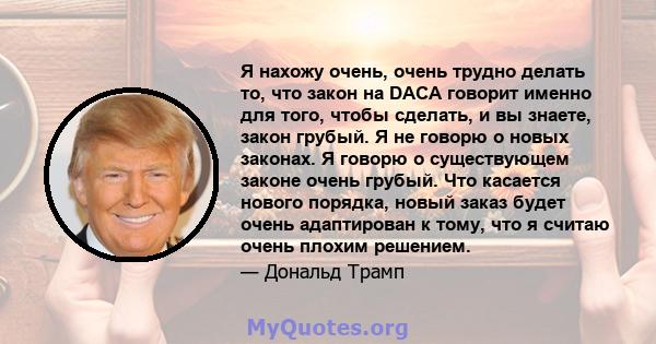 Я нахожу очень, очень трудно делать то, что закон на DACA говорит именно для того, чтобы сделать, и вы знаете, закон грубый. Я не говорю о новых законах. Я говорю о существующем законе очень грубый. Что касается нового