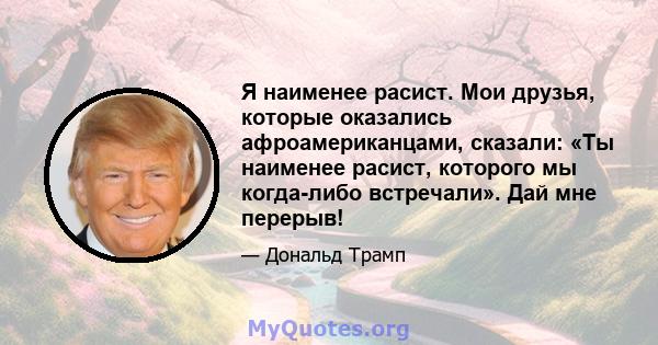 Я наименее расист. Мои друзья, которые оказались афроамериканцами, сказали: «Ты наименее расист, которого мы когда-либо встречали». Дай мне перерыв!