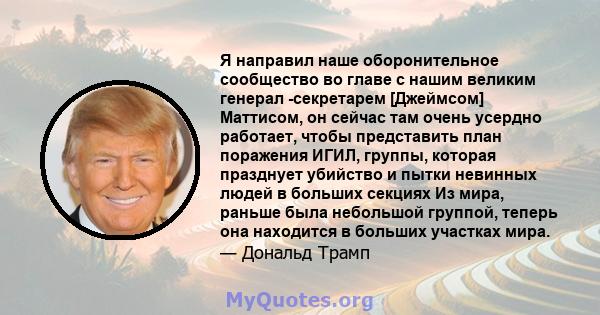 Я направил наше оборонительное сообщество во главе с нашим великим генерал -секретарем [Джеймсом] Маттисом, он сейчас там очень усердно работает, чтобы представить план поражения ИГИЛ, группы, которая празднует убийство 