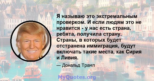 Я называю это экстремальным проверком. И если людям это не нравится - у нас есть страна, ребята, получила страну. Страны, в которых будет отстранена иммиграция, будут включать такие места, как Сирия и Ливия.