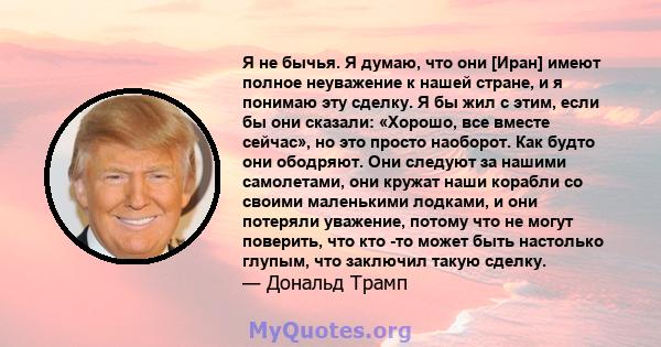 Я не бычья. Я думаю, что они [Иран] имеют полное неуважение к нашей стране, и я понимаю эту сделку. Я бы жил с этим, если бы они сказали: «Хорошо, все вместе сейчас», но это просто наоборот. Как будто они ободряют. Они