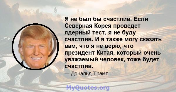 Я не был бы счастлив. Если Северная Корея проведет ядерный тест, я не буду счастлив. И я также могу сказать вам, что я не верю, что президент Китая, который очень уважаемый человек, тоже будет счастлив.