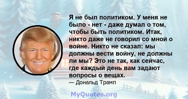 Я не был политиком. У меня не было - нет - даже думал о том, чтобы быть политиком. Итак, никто даже не говорил со мной о войне. Никто не сказал: мы должны вести войну, не должны ли мы? Это не так, как сейчас, где каждый 