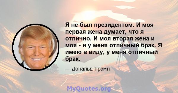 Я не был президентом. И моя первая жена думает, что я отлично. И моя вторая жена и моя - и у меня отличный брак. Я имею в виду, у меня отличный брак.