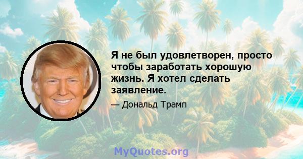 Я не был удовлетворен, просто чтобы заработать хорошую жизнь. Я хотел сделать заявление.