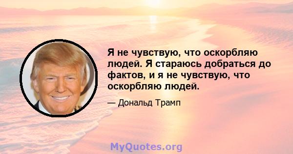 Я не чувствую, что оскорбляю людей. Я стараюсь добраться до фактов, и я не чувствую, что оскорбляю людей.