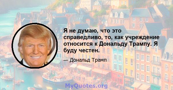 Я не думаю, что это справедливо, то, как учреждение относится к Дональду Трампу. Я буду честен.