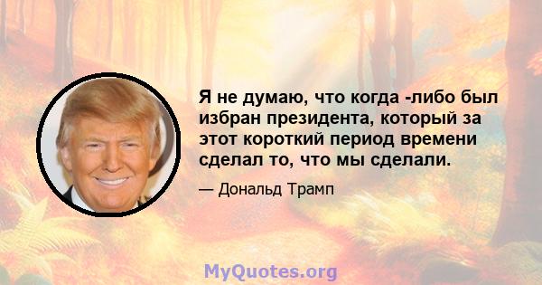 Я не думаю, что когда -либо был избран президента, который за этот короткий период времени сделал то, что мы сделали.