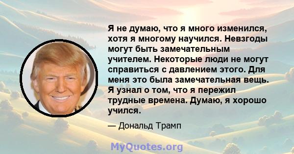 Я не думаю, что я много изменился, хотя я многому научился. Невзгоды могут быть замечательным учителем. Некоторые люди не могут справиться с давлением этого. Для меня это была замечательная вещь. Я узнал о том, что я