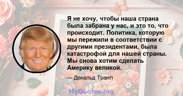 Я не хочу, чтобы наша страна была забрана у нас, и это то, что происходит. Политика, которую мы пережили в соответствии с другими президентами, была катастрофой для нашей страны. Мы снова хотим сделать Америку великой.